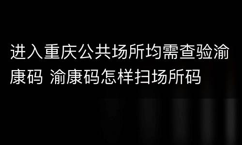 进入重庆公共场所均需查验渝康码 渝康码怎样扫场所码