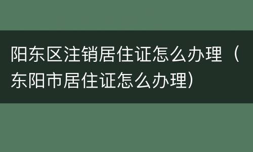阳东区注销居住证怎么办理（东阳市居住证怎么办理）