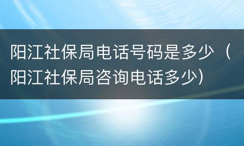 阳江社保局电话号码是多少（阳江社保局咨询电话多少）