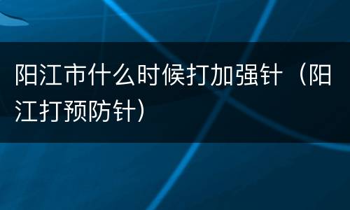 阳江市什么时候打加强针（阳江打预防针）