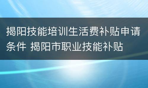 揭阳技能培训生活费补贴申请条件 揭阳市职业技能补贴