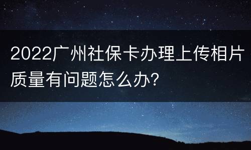 2022广州社保卡办理上传相片质量有问题怎么办？