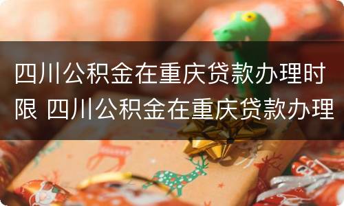 四川公积金在重庆贷款办理时限 四川公积金在重庆贷款办理时限是多少