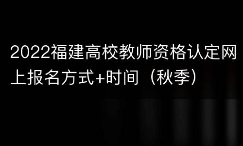 2022福建高校教师资格认定网上报名方式+时间（秋季）
