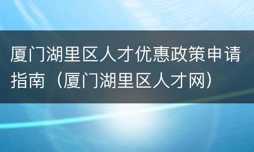 厦门湖里区人才优惠政策申请指南（厦门湖里区人才网）