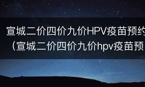 宣城二价四价九价HPV疫苗预约（宣城二价四价九价hpv疫苗预约官网）