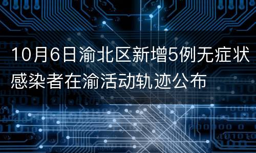 10月6日渝北区新增5例无症状感染者在渝活动轨迹公布