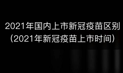 2021年国内上市新冠疫苗区别（2021年新冠疫苗上市时间）