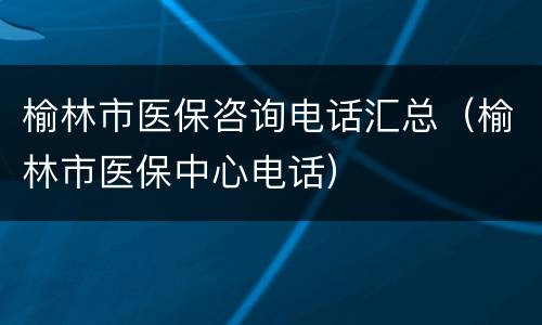 榆林市医保咨询电话汇总（榆林市医保中心电话）