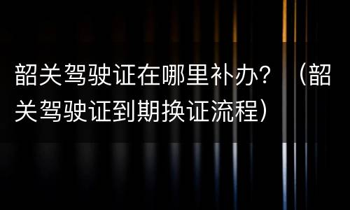 韶关驾驶证在哪里补办？（韶关驾驶证到期换证流程）
