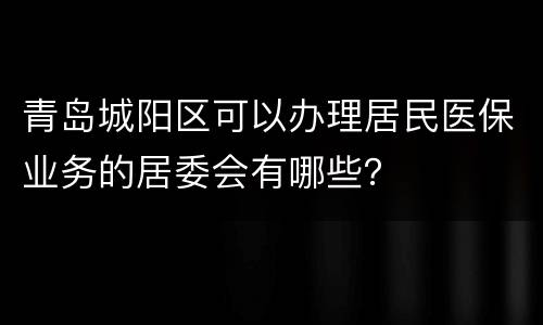 青岛城阳区可以办理居民医保业务的居委会有哪些？