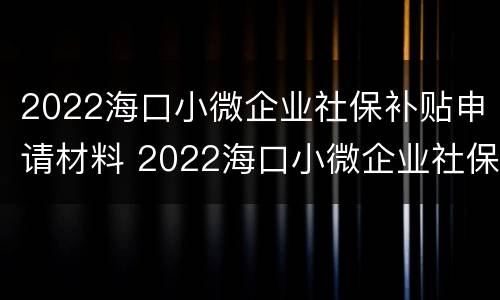 2022海口小微企业社保补贴申请材料 2022海口小微企业社保补贴申请材料