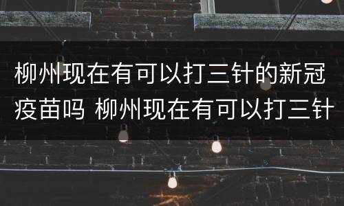 柳州现在有可以打三针的新冠疫苗吗 柳州现在有可以打三针的新冠疫苗吗多少钱