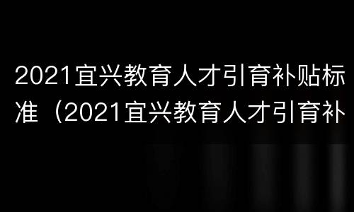 2021宜兴教育人才引育补贴标准（2021宜兴教育人才引育补贴标准是多少）