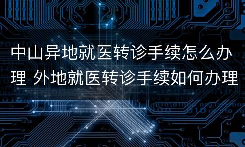 中山异地就医转诊手续怎么办理 外地就医转诊手续如何办理