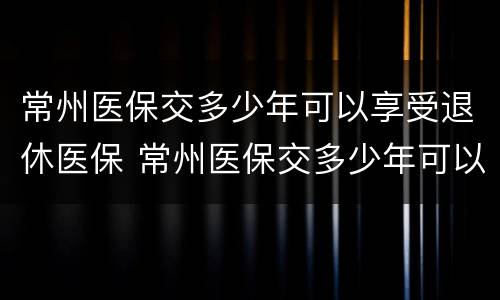 常州医保交多少年可以享受退休医保 常州医保交多少年可以享受退休医保政策