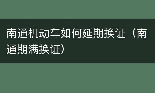 南通机动车如何延期换证（南通期满换证）