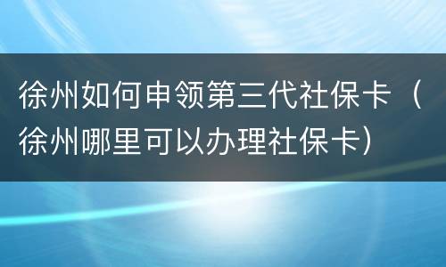 徐州如何申领第三代社保卡（徐州哪里可以办理社保卡）
