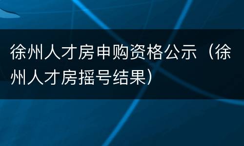 徐州人才房申购资格公示（徐州人才房摇号结果）