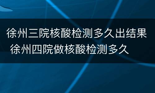 徐州三院核酸检测多久出结果 徐州四院做核酸检测多久