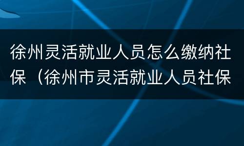 徐州灵活就业人员怎么缴纳社保（徐州市灵活就业人员社保如何缴纳）
