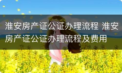 淮安房产证公证办理流程 淮安房产证公证办理流程及费用