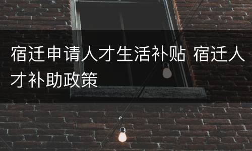 宿迁申请人才生活补贴 宿迁人才补助政策