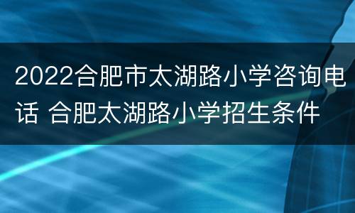 2022合肥市太湖路小学咨询电话 合肥太湖路小学招生条件