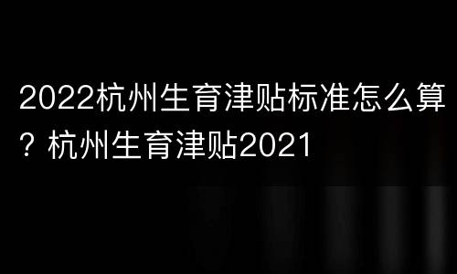 2022杭州生育津贴标准怎么算? 杭州生育津贴2021