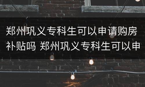 郑州巩义专科生可以申请购房补贴吗 郑州巩义专科生可以申请购房补贴吗知乎