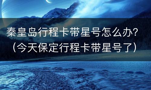 秦皇岛行程卡带星号怎么办？（今天保定行程卡带星号了）