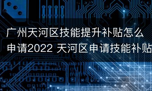 广州天河区技能提升补贴怎么申请2022 天河区申请技能补贴在哪里