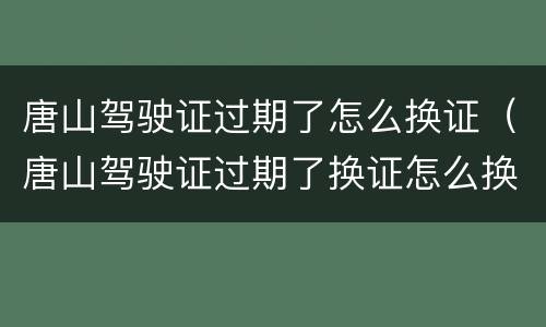 唐山驾驶证过期了怎么换证（唐山驾驶证过期了换证怎么换）