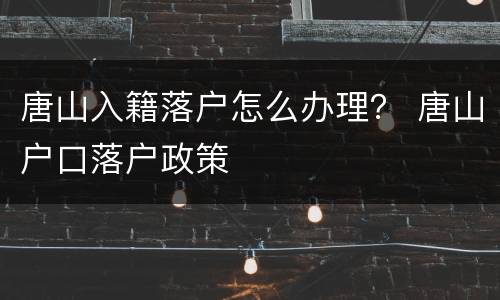 唐山入籍落户怎么办理？ 唐山户口落户政策
