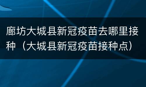 廊坊大城县新冠疫苗去哪里接种（大城县新冠疫苗接种点）
