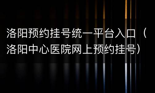 洛阳预约挂号统一平台入口（洛阳中心医院网上预约挂号）