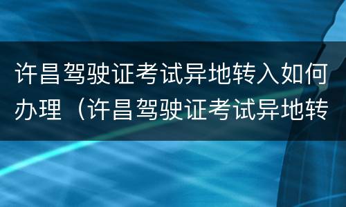 许昌驾驶证考试异地转入如何办理（许昌驾驶证考试异地转入如何办理流程）