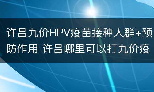 许昌九价HPV疫苗接种人群+预防作用 许昌哪里可以打九价疫苗