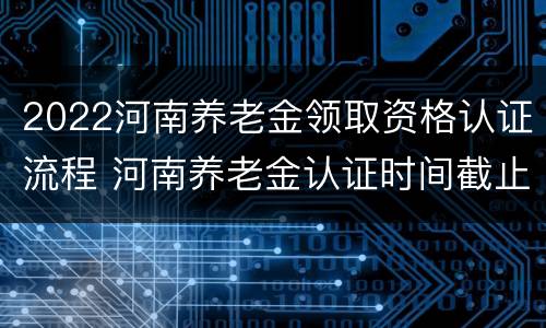 2022河南养老金领取资格认证流程 河南养老金认证时间截止日期