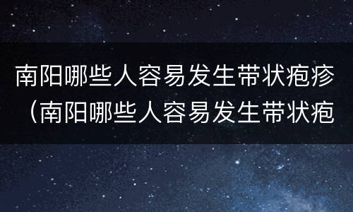 南阳哪些人容易发生带状疱疹（南阳哪些人容易发生带状疱疹病毒）