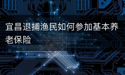 宜昌退捕渔民如何参加基本养老保险