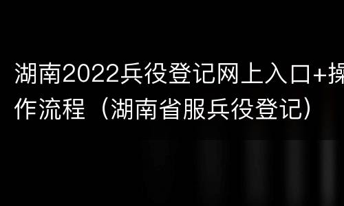 湖南2022兵役登记网上入口+操作流程（湖南省服兵役登记）
