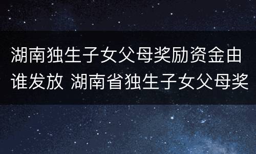 湖南独生子女父母奖励资金由谁发放 湖南省独生子女父母奖励怎么发放