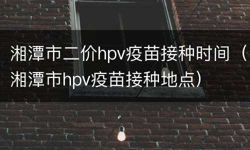 湘潭市二价hpv疫苗接种时间（湘潭市hpv疫苗接种地点）