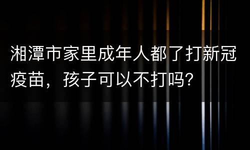 湘潭市家里成年人都了打新冠疫苗，孩子可以不打吗？