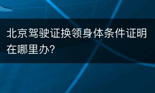 北京驾驶证换领身体条件证明在哪里办？