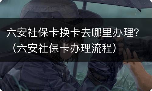 六安社保卡换卡去哪里办理？（六安社保卡办理流程）