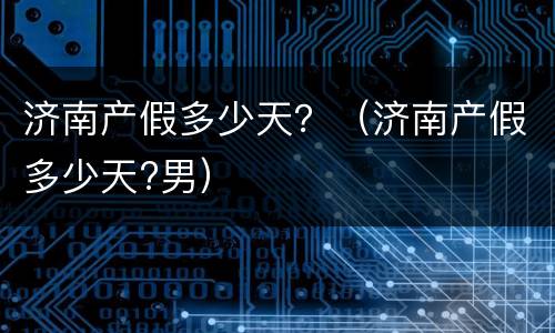 济南产假多少天？（济南产假多少天?男）