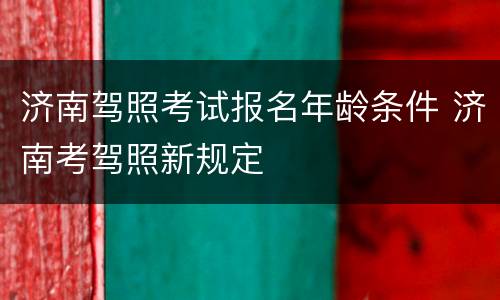 济南驾照考试报名年龄条件 济南考驾照新规定