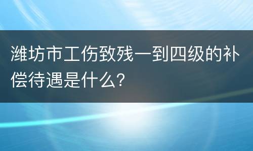 潍坊市工伤致残一到四级的补偿待遇是什么？